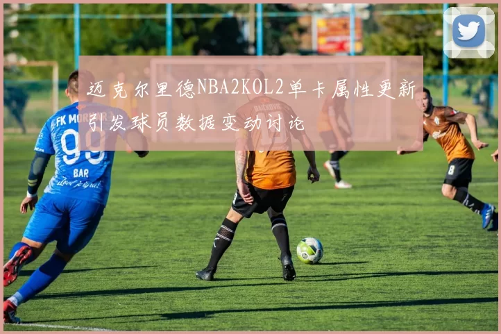 迈克尔里德NBA2KOL2单卡属性更新引发球员数据变动讨论