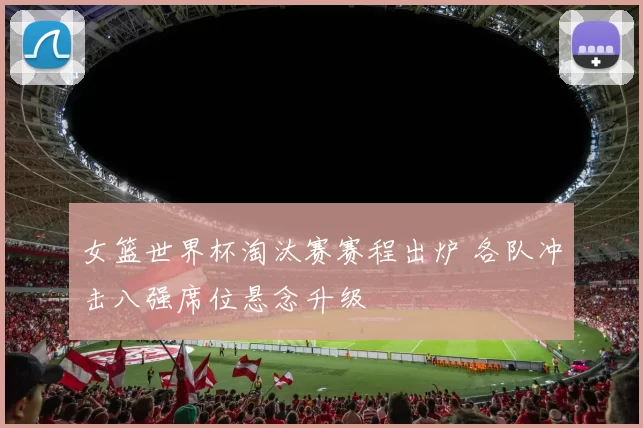 女篮世界杯淘汰赛赛程出炉 各队冲击八强席位悬念升级
