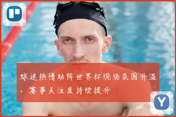 球迷热情助阵世界杯现场氛围升温，赛事关注度持续提升