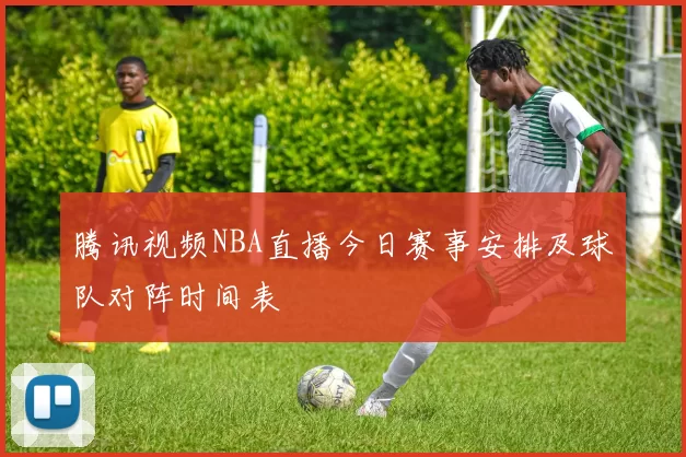 腾讯视频NBA直播今日赛事安排及球队对阵时间表