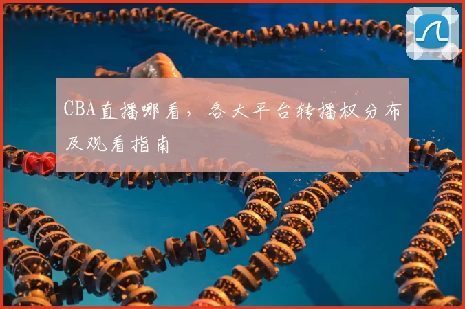 CBA直播哪看,各大平台转播权分布及观看指南