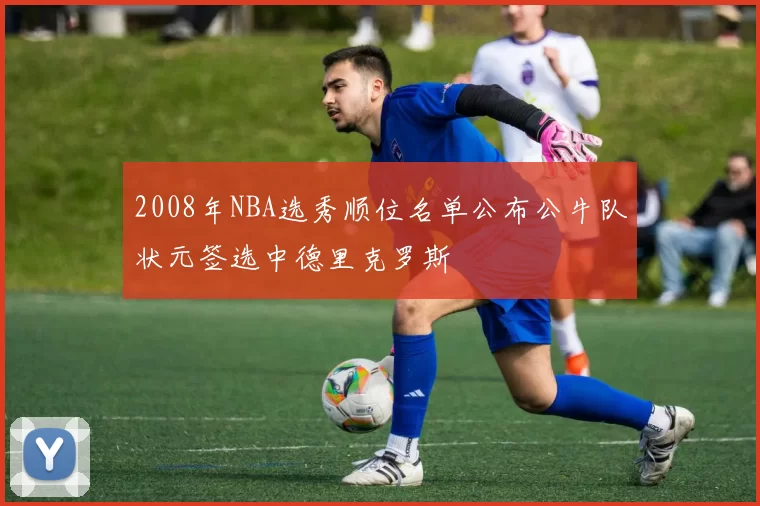 2008年NBA选秀顺位名单公布公牛队状元签选中德里克罗斯