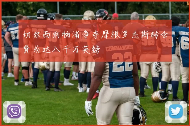 切尔西利物浦争夺摩根罗杰斯转会费或达八千万英镑