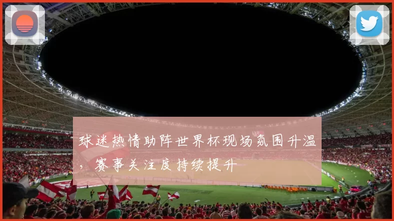 球迷热情助阵世界杯现场氛围升温，赛事关注度持续提升