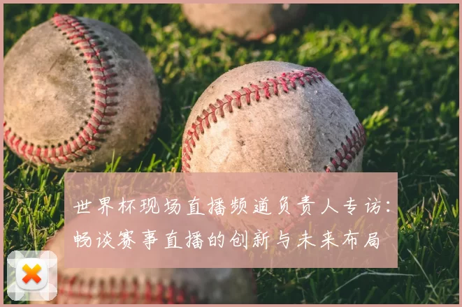世界杯现场直播频道负责人专访:畅谈赛事直播的创新与未来布局