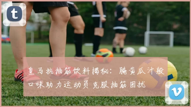 皇马抗抽筋饮料揭秘:腌黄瓜汁般口味助力运动员克服抽筋困扰