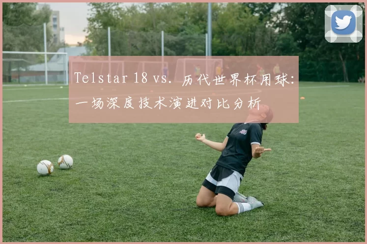 Telstar 18 vs. 历代世界杯用球:一场深度技术演进对比分析