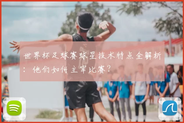 世界杯足球赛球星技术特点全解析:他们如何主宰比赛?