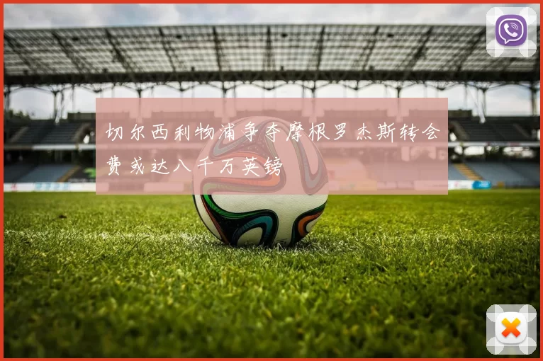 切尔西利物浦争夺摩根罗杰斯转会费或达八千万英镑