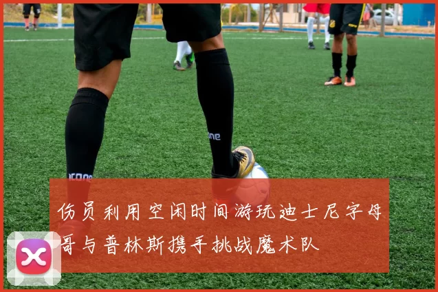 伤员利用空闲时间游玩迪士尼字母哥与普林斯携手挑战魔术队