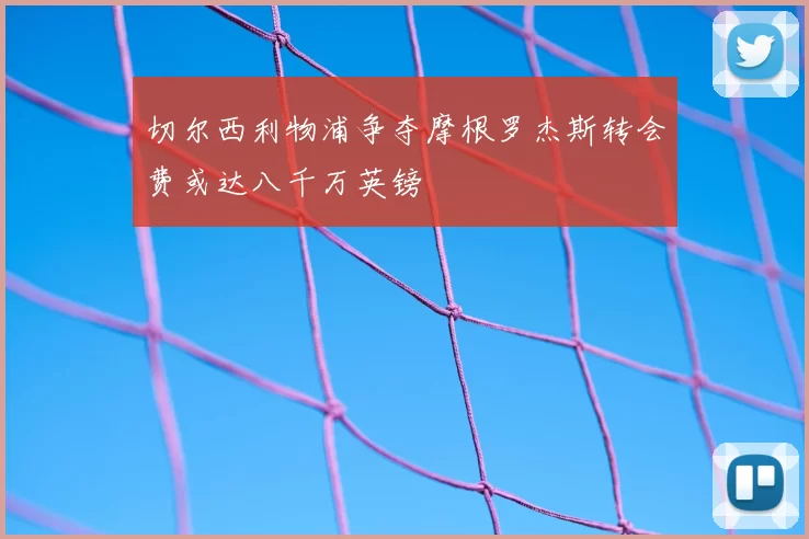 切尔西利物浦争夺摩根罗杰斯转会费或达八千万英镑