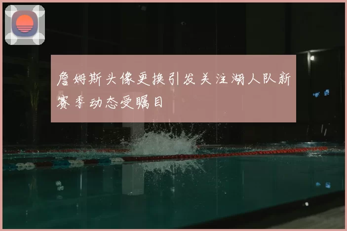 詹姆斯头像更换引发关注湖人队新赛季动态受瞩目