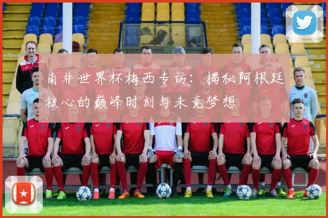 南非世界杯梅西专访:揭秘阿根廷核心的巅峰时刻与未竟梦想
