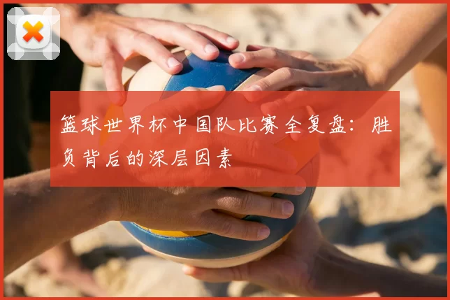篮球世界杯中国队比赛全复盘：胜负背后的深层因素