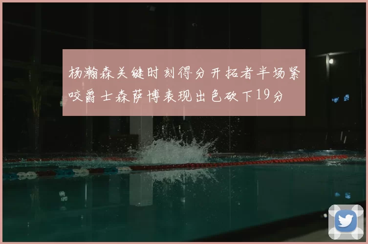 杨瀚森关键时刻得分开拓者半场紧咬爵士森萨博表现出色砍下19分