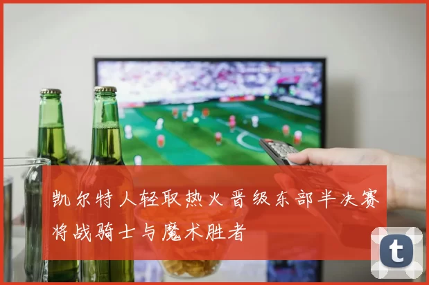 凯尔特人轻取热火晋级东部半决赛将战骑士与魔术胜者