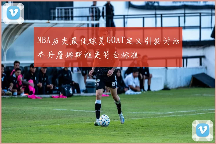 NBA历史最佳球员GOAT定义引发讨论乔丹詹姆斯谁更符合标准