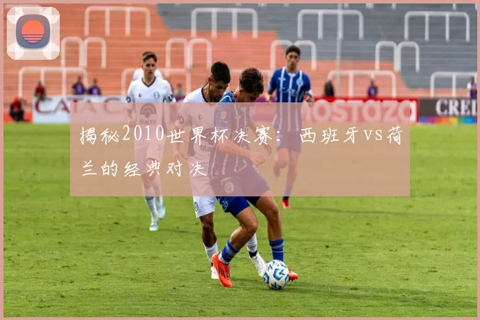 揭秘2010世界杯决赛：西班牙vs荷兰的经典对决