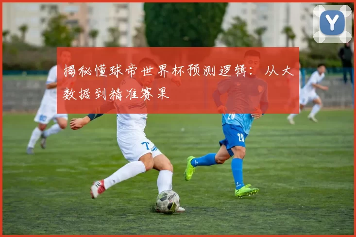 揭秘懂球帝世界杯预测逻辑:从大数据到精准赛果