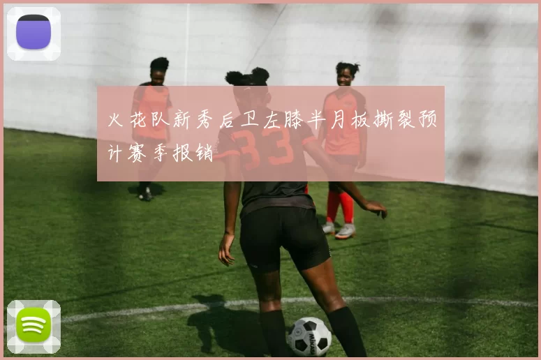 火花队新秀后卫左膝半月板撕裂预计赛季报销