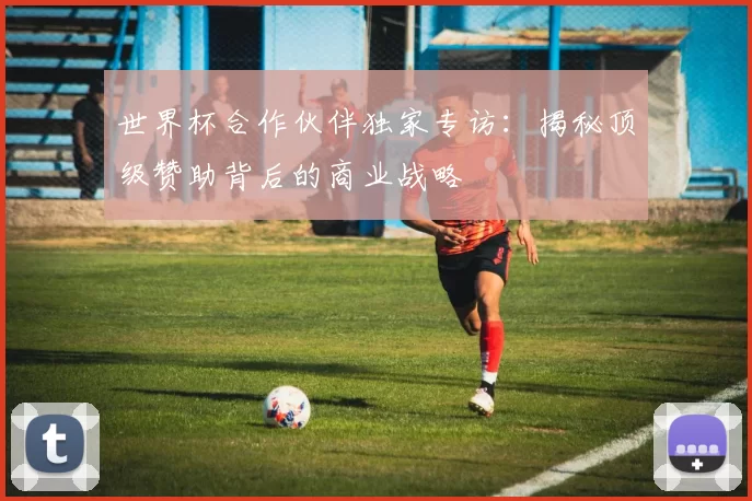 世界杯合作伙伴独家专访:揭秘顶级赞助背后的商业战略