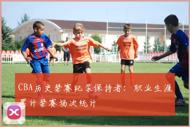 CBA历史禁赛纪录保持者:职业生涯累计禁赛场次统计