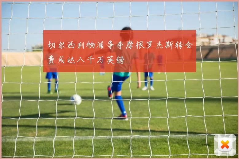 切尔西利物浦争夺摩根罗杰斯转会费或达八千万英镑