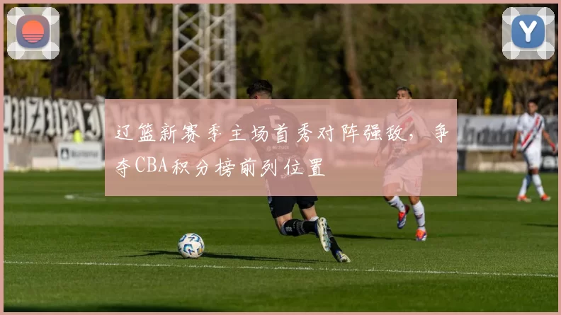 辽篮新赛季主场首秀对阵强敌，争夺CBA积分榜前列位置