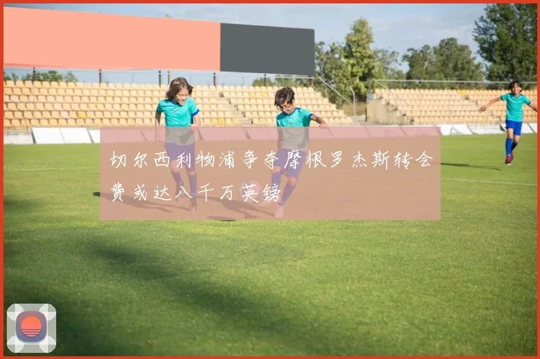 切尔西利物浦争夺摩根罗杰斯转会费或达八千万英镑