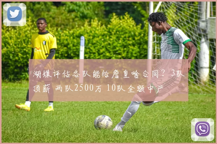湖媒评估各队能给詹皇啥合同？3队顶薪 两队2500万 10队全额中产