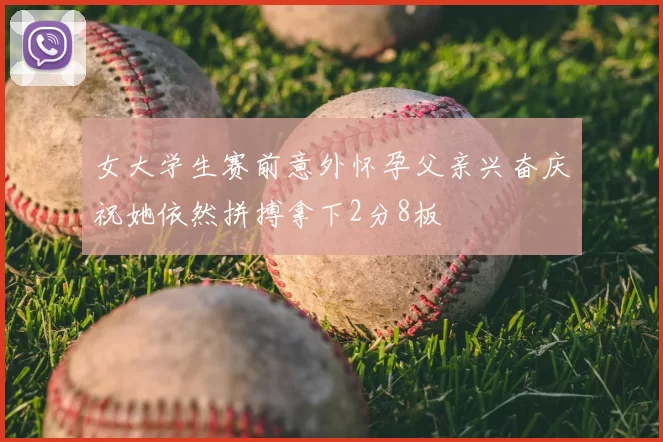 女大学生赛前意外怀孕父亲兴奋庆祝她依然拼搏拿下2分8板
