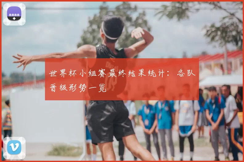 世界杯小组赛最终结果统计：各队晋级形势一览