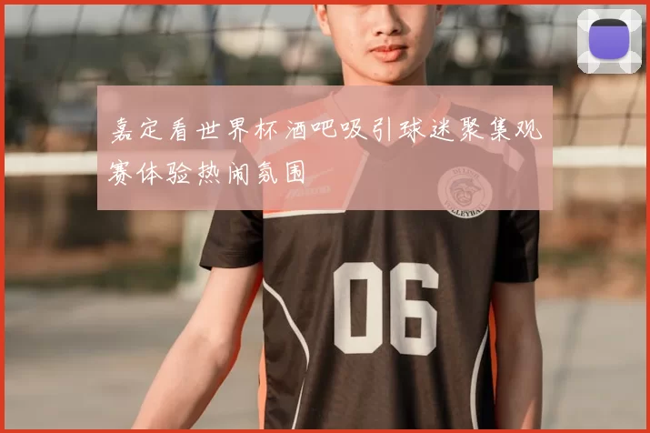 嘉定看世界杯酒吧吸引球迷聚集观赛体验热闹氛围