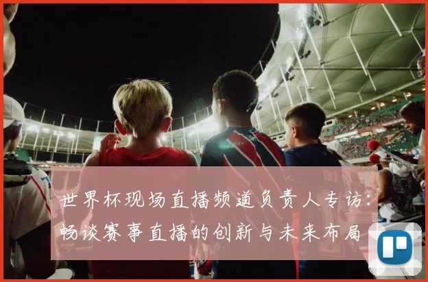 世界杯现场直播频道负责人专访:畅谈赛事直播的创新与未来布局