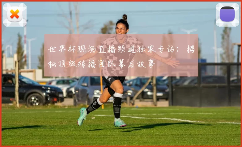 世界杯现场直播频道独家专访:揭秘顶级转播团队幕后故事