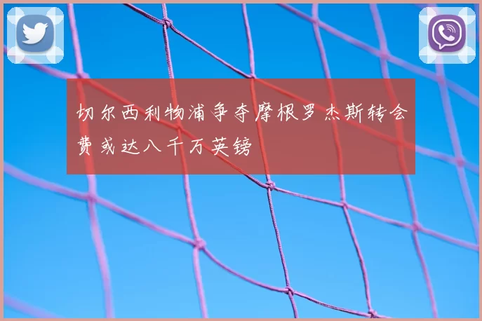 切尔西利物浦争夺摩根罗杰斯转会费或达八千万英镑