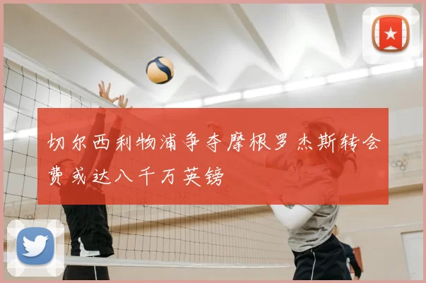 切尔西利物浦争夺摩根罗杰斯转会费或达八千万英镑