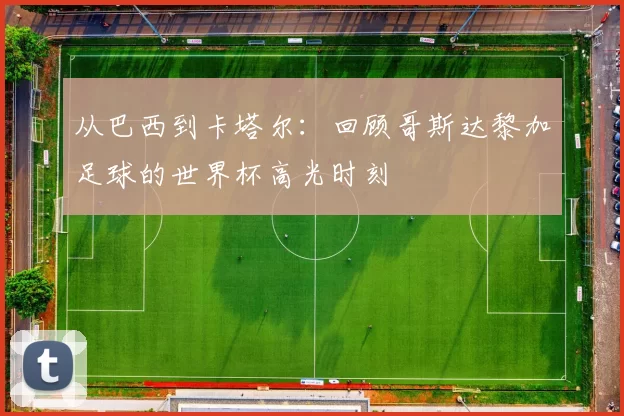 从巴西到卡塔尔:回顾哥斯达黎加足球的世界杯高光时刻