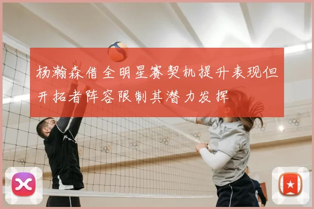 杨瀚森借全明星赛契机提升表现但开拓者阵容限制其潜力发挥