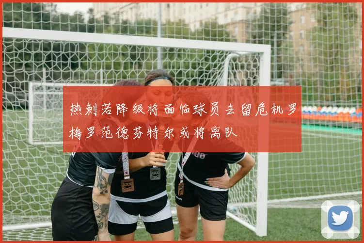 热刺若降级将面临球员去留危机罗梅罗范德芬特尔或将离队