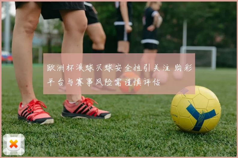 欧洲杯滚球买球安全性引关注 购彩平台与赛事风险需谨慎评估
