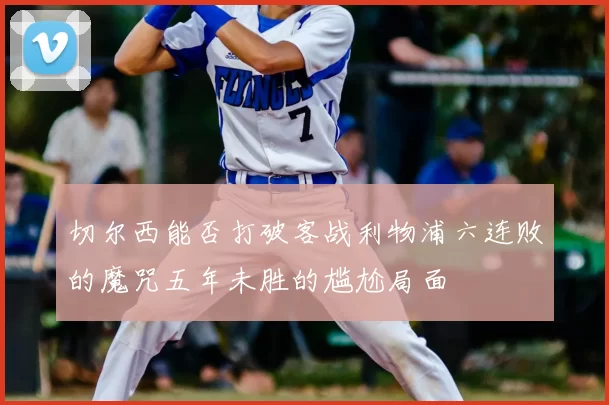 切尔西能否打破客战利物浦六连败的魔咒五年未胜的尴尬局面