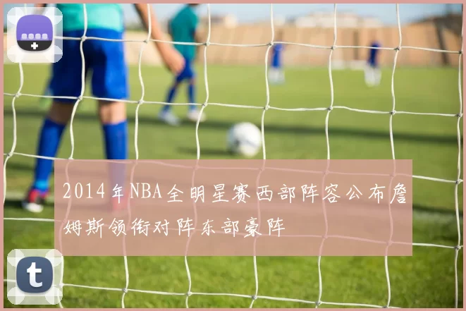 2014年NBA全明星赛西部阵容公布詹姆斯领衔对阵东部豪阵