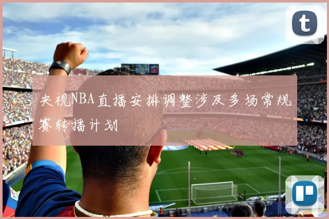 央视NBA直播安排调整涉及多场常规赛转播计划