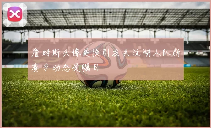 詹姆斯头像更换引发关注湖人队新赛季动态受瞩目