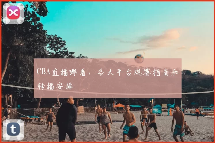 CBA直播哪看,各大平台观赛指南和转播安排