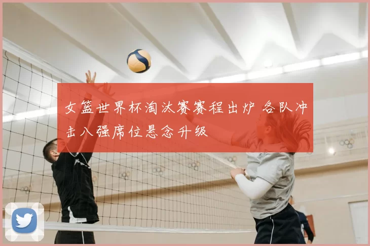 女篮世界杯淘汰赛赛程出炉 各队冲击八强席位悬念升级