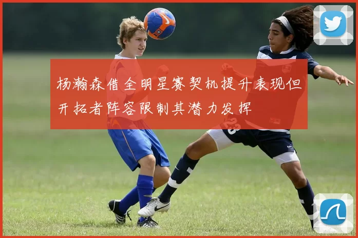 杨瀚森借全明星赛契机提升表现但开拓者阵容限制其潜力发挥