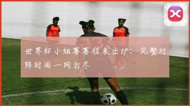 世界杯小组赛赛程表出炉：完整对阵时间一网打尽
