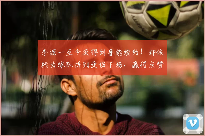 李源一至今没得到鲁能续约！却依然为球队拼到受伤下场，赢得点赞